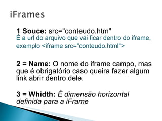 1 Souce:   src="conteudo.htm"  É a url do arquivo que vai ficar dentro do iframe, exemplo <iframe src="conteudo.html">   2 = Name:  O   nome do iframe campo, mas que é obrigatório caso queira fazer algum link abrir dentro dele. 3 = Whidth:   É dimensão horizontal definida para a iFrame 