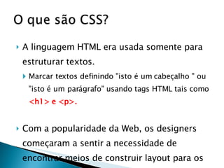 A linguagem HTML era usada somente para estruturar textos.  Marcar textos definindo "isto é um cabeçalho " ou "isto é um parágrafo" usando tags HTML tais como  <h1> e <p>. Com a popularidade da Web, os designers começaram a sentir a necessidade de encontrar meios de construir layout para os documentos online.  