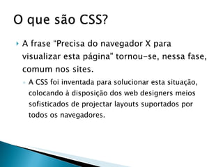 A frase “Precisa do navegador X para visualizar esta página" tornou-se, nessa fase, comum nos sites.  A CSS foi inventada para solucionar esta situação, colocando à disposição dos web designers meios sofisticados de projectar layouts suportados por todos os navegadores.  