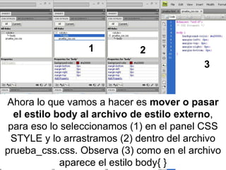 Ahora lo que vamos a hacer es  mover o pasar el estilo body al archivo de estilo externo , para eso lo seleccionamos (1) en el panel CSS STYLE y lo arrastramos (2) dentro del archivo prueba_css.css. Observa (3) como en el archivo aparece el estilo body{ } 1 2 3 