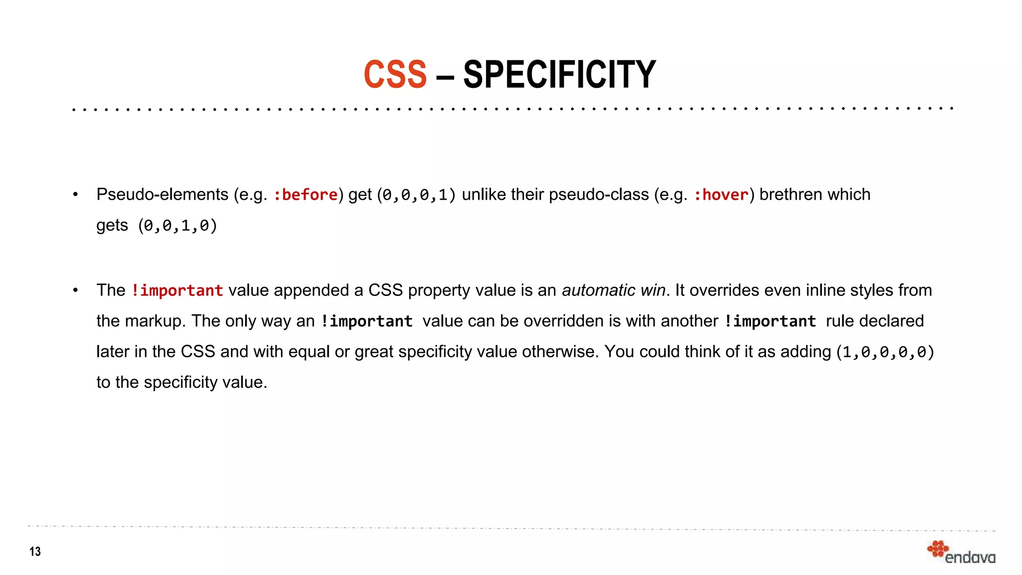 13
13
CSS – SPECIFICITY
• Pseudo-elements (e.g. :before) get (0,0,0,1) unlike their pseudo-class (e.g. :hover) brethren which
gets (0,0,1,0)
• The !important value appended a CSS property value is an automatic win. It overrides even inline styles from
the markup. The only way an !important value can be overridden is with another !important rule declared
later in the CSS and with equal or great specificity value otherwise. You could think of it as adding (1,0,0,0,0)
to the specificity value.
 