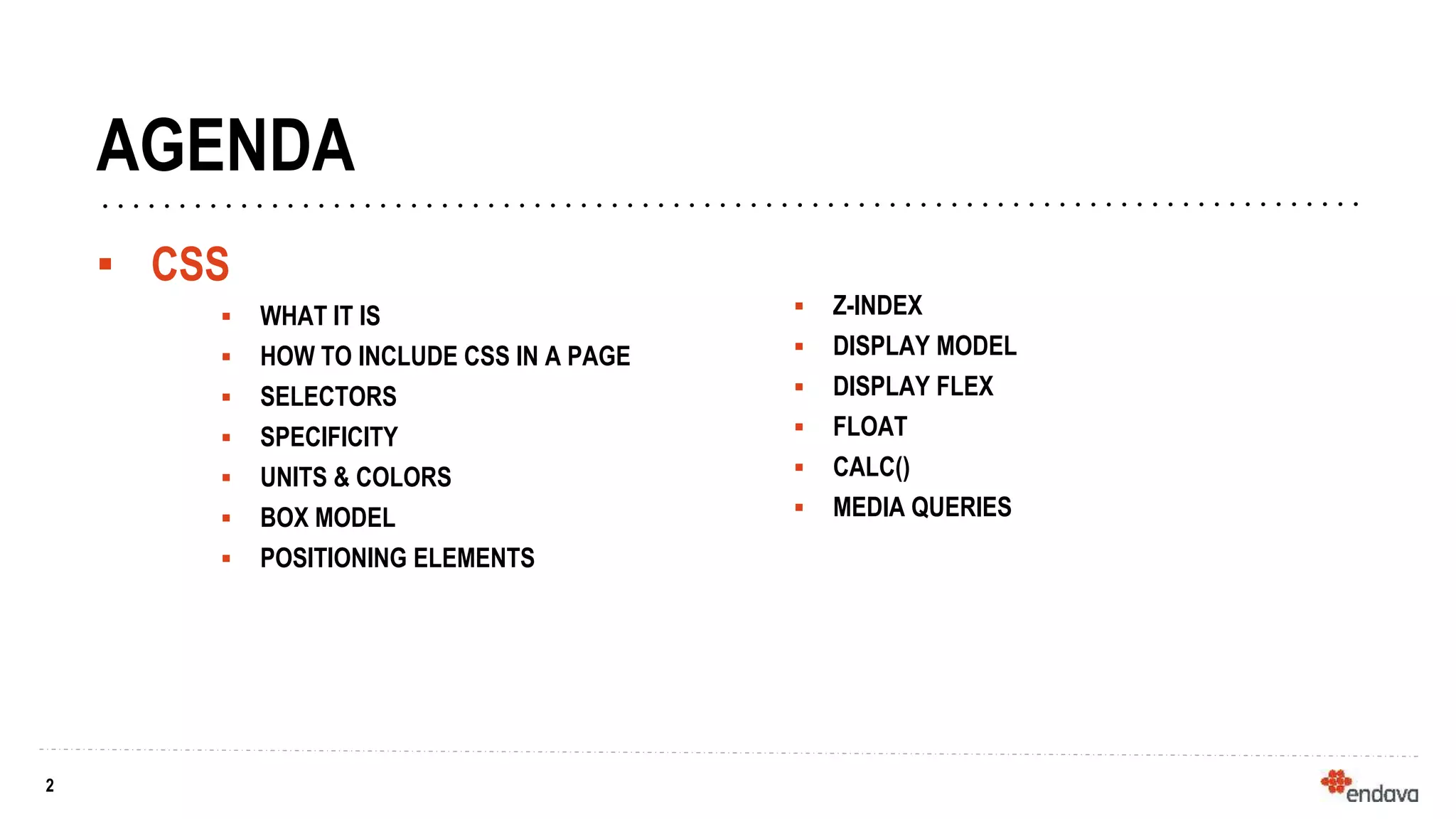 2
2
AGENDA
▪ CSS
 WHAT IT IS
 HOW TO INCLUDE CSS IN A PAGE
 SELECTORS
 SPECIFICITY
 UNITS & COLORS
 BOX MODEL
 POSITIONING ELEMENTS
 Z-INDEX
 DISPLAY MODEL
 DISPLAY FLEX
 FLOAT
 CALC()
 MEDIA QUERIES
 