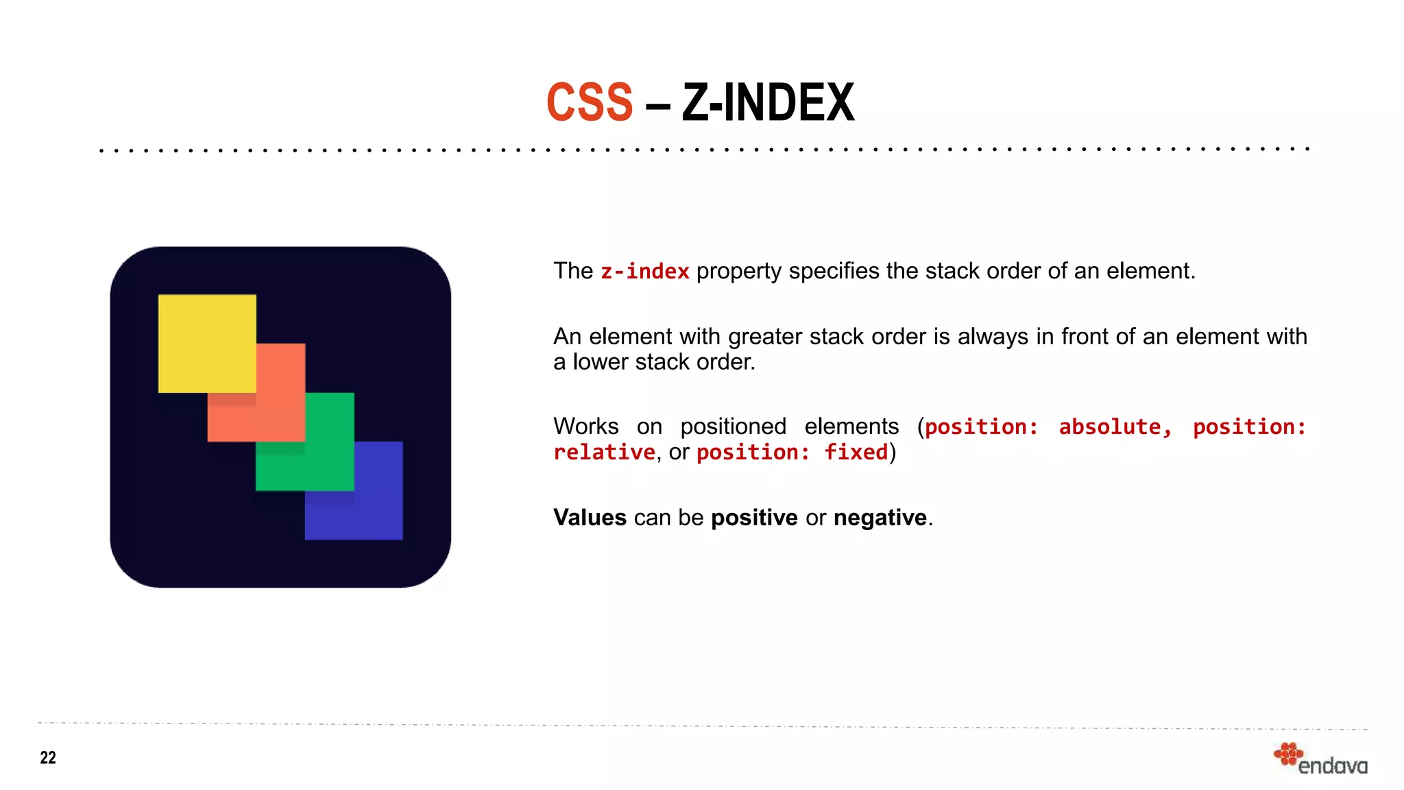 22
22
CSS – Z-INDEX
The z-index property specifies the stack order of an element.
An element with greater stack order is always in front of an element with
a lower stack order.
Works on positioned elements (position: absolute, position:
relative, or position: fixed)
Values can be positive or negative.
 