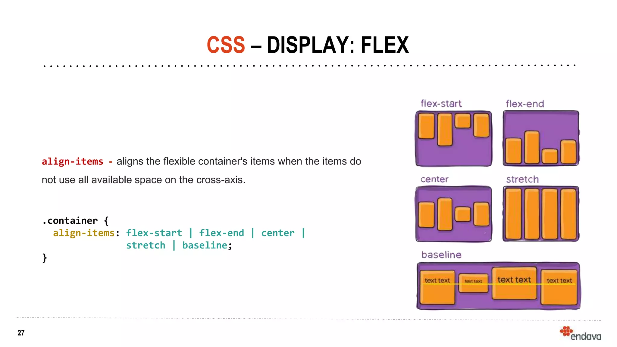 27
27
CSS – DISPLAY: FLEX
align-items - aligns the flexible container's items when the items do
not use all available space on the cross-axis.
.container {
align-items: flex-start | flex-end | center |
stretch | baseline;
}
 