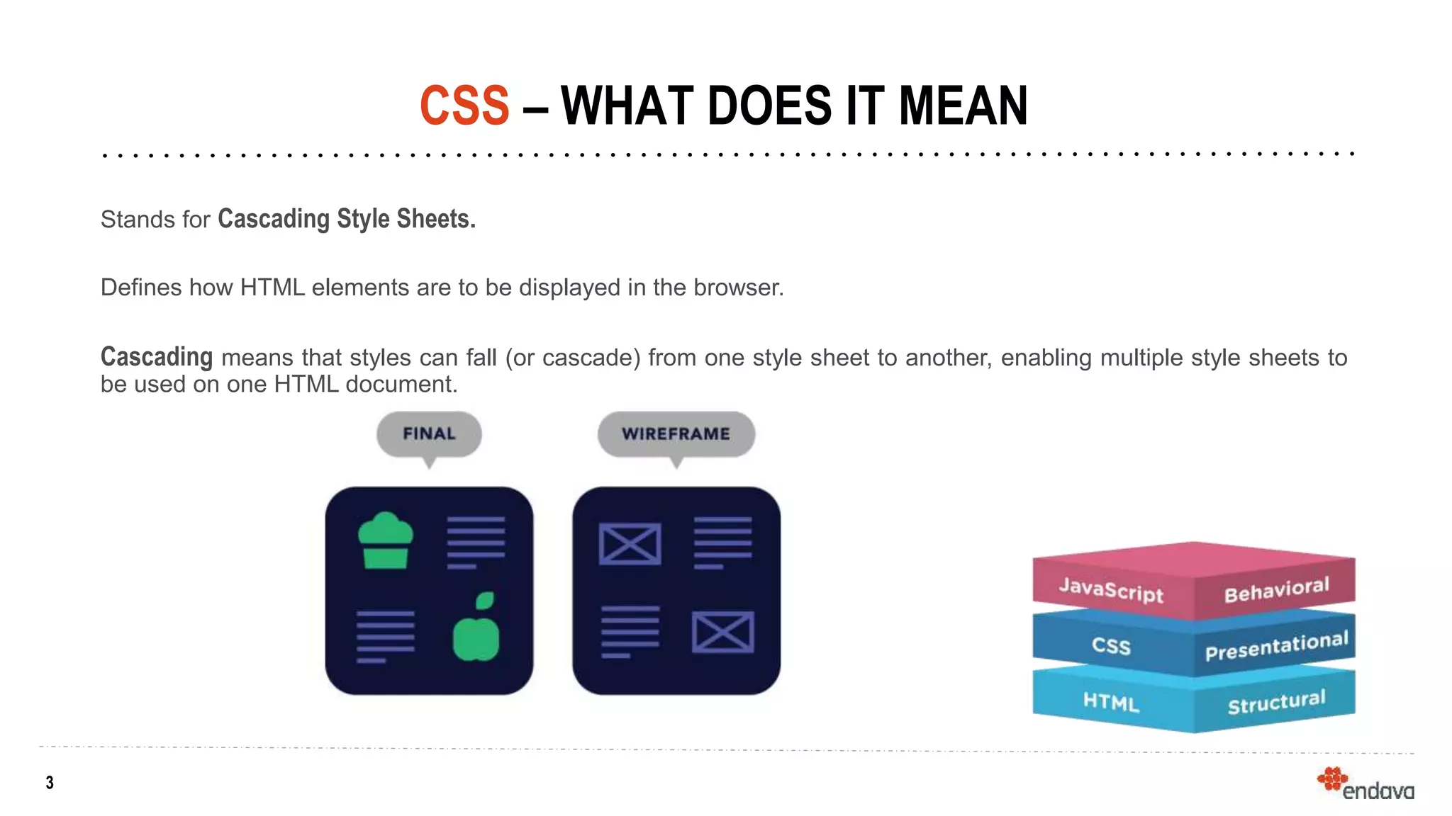 3
3
CSS – WHAT DOES IT MEAN
Stands for Cascading Style Sheets.
Defines how HTML elements are to be displayed in the browser.
Cascading means that styles can fall (or cascade) from one style sheet to another, enabling multiple style sheets to
be used on one HTML document.
 