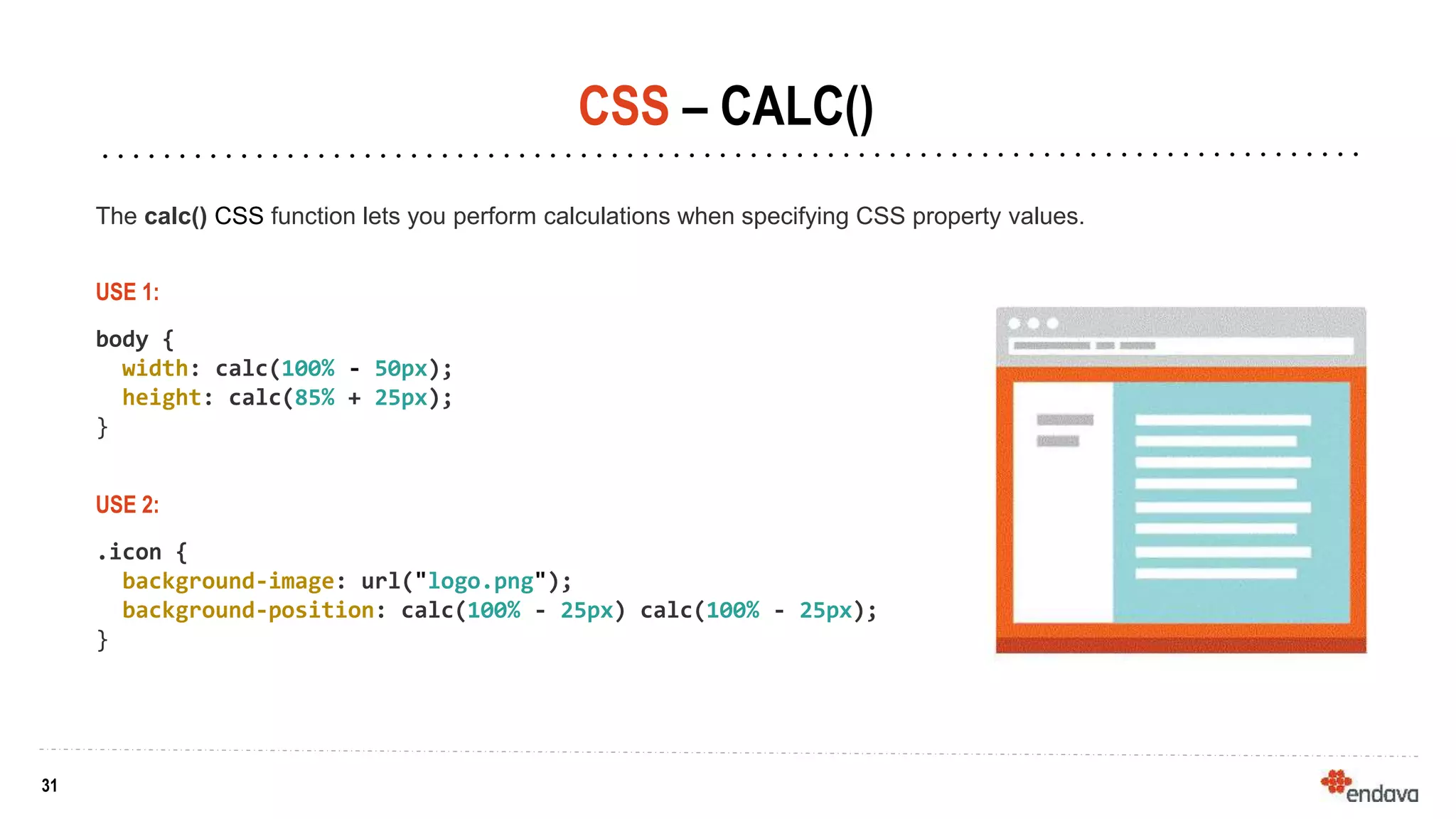 31
31
CSS – CALC()
USE 2:
.icon {
background-image: url("logo.png");
background-position: calc(100% - 25px) calc(100% - 25px);
}
The calc() CSS function lets you perform calculations when specifying CSS property values.
USE 1:
body {
width: calc(100% - 50px);
height: calc(85% + 25px);
}
 