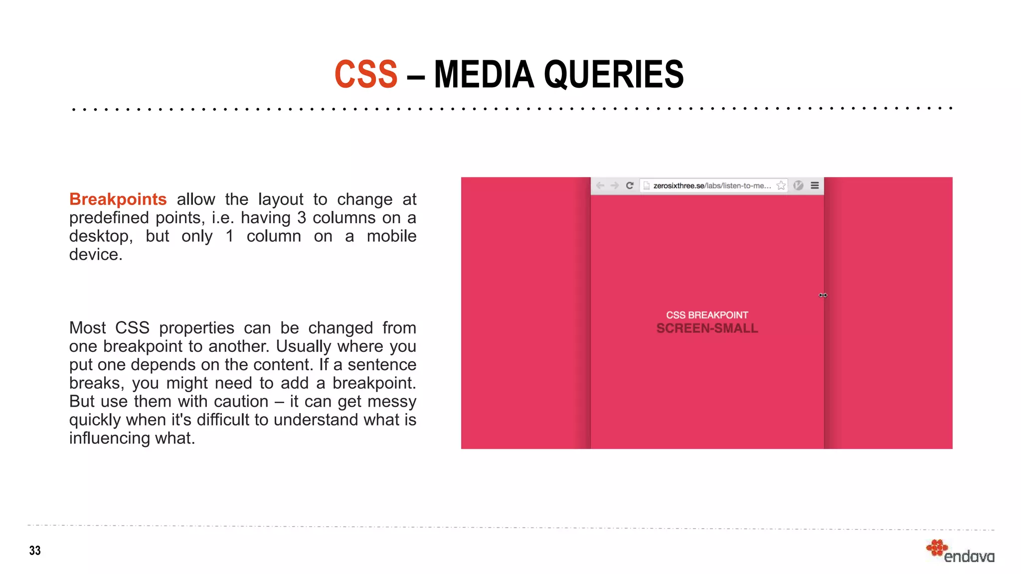 33
33
CSS – MEDIA QUERIES
Breakpoints allow the layout to change at
predefined points, i.e. having 3 columns on a
desktop, but only 1 column on a mobile
device.
Most CSS properties can be changed from
one breakpoint to another. Usually where you
put one depends on the content. If a sentence
breaks, you might need to add a breakpoint.
But use them with caution – it can get messy
quickly when it's difficult to understand what is
influencing what.
 