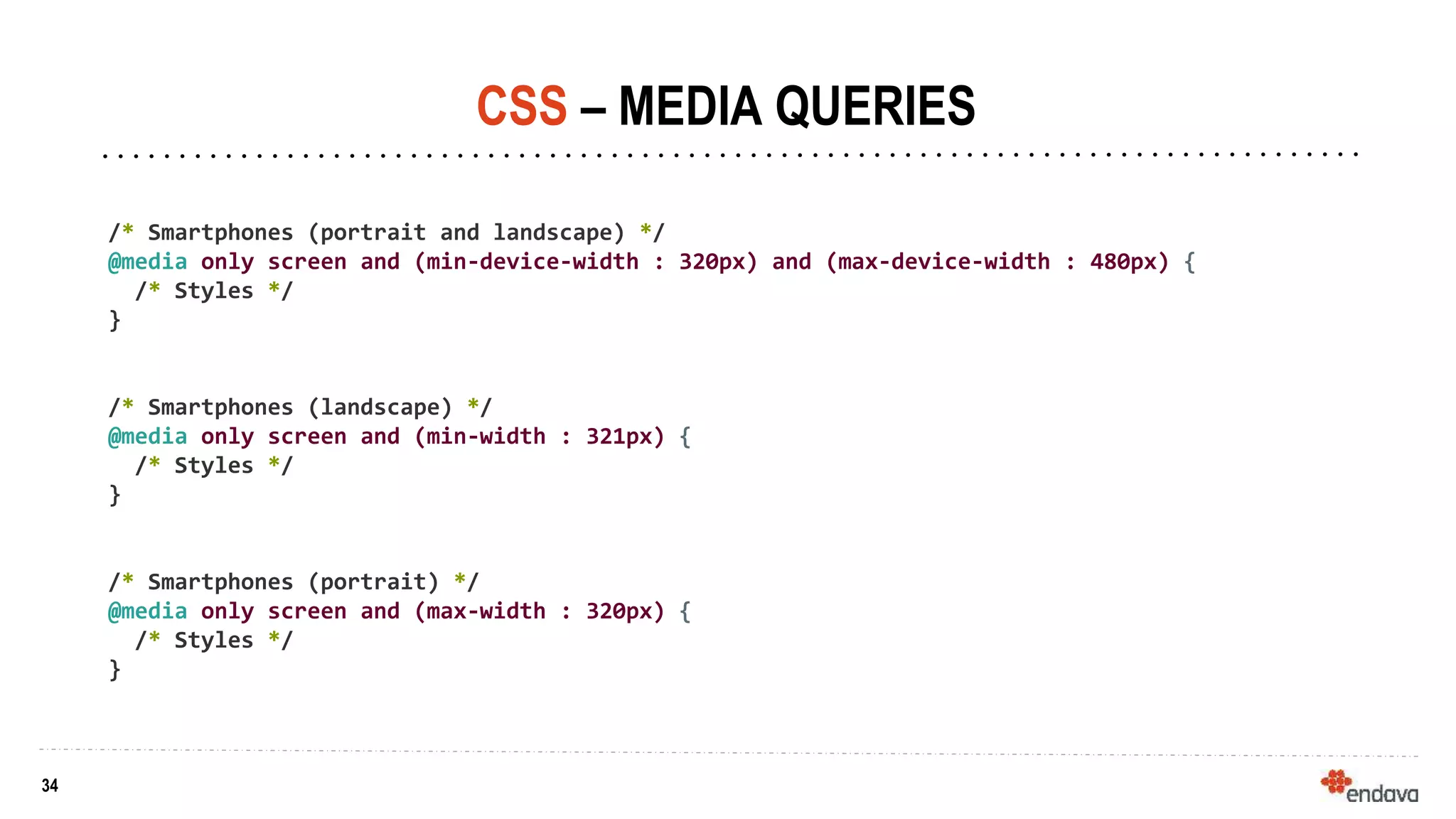 34
34
CSS – MEDIA QUERIES
/* Smartphones (portrait and landscape) */
@media only screen and (min-device-width : 320px) and (max-device-width : 480px) {
/* Styles */
}
/* Smartphones (landscape) */
@media only screen and (min-width : 321px) {
/* Styles */
}
/* Smartphones (portrait) */
@media only screen and (max-width : 320px) {
/* Styles */
}
 