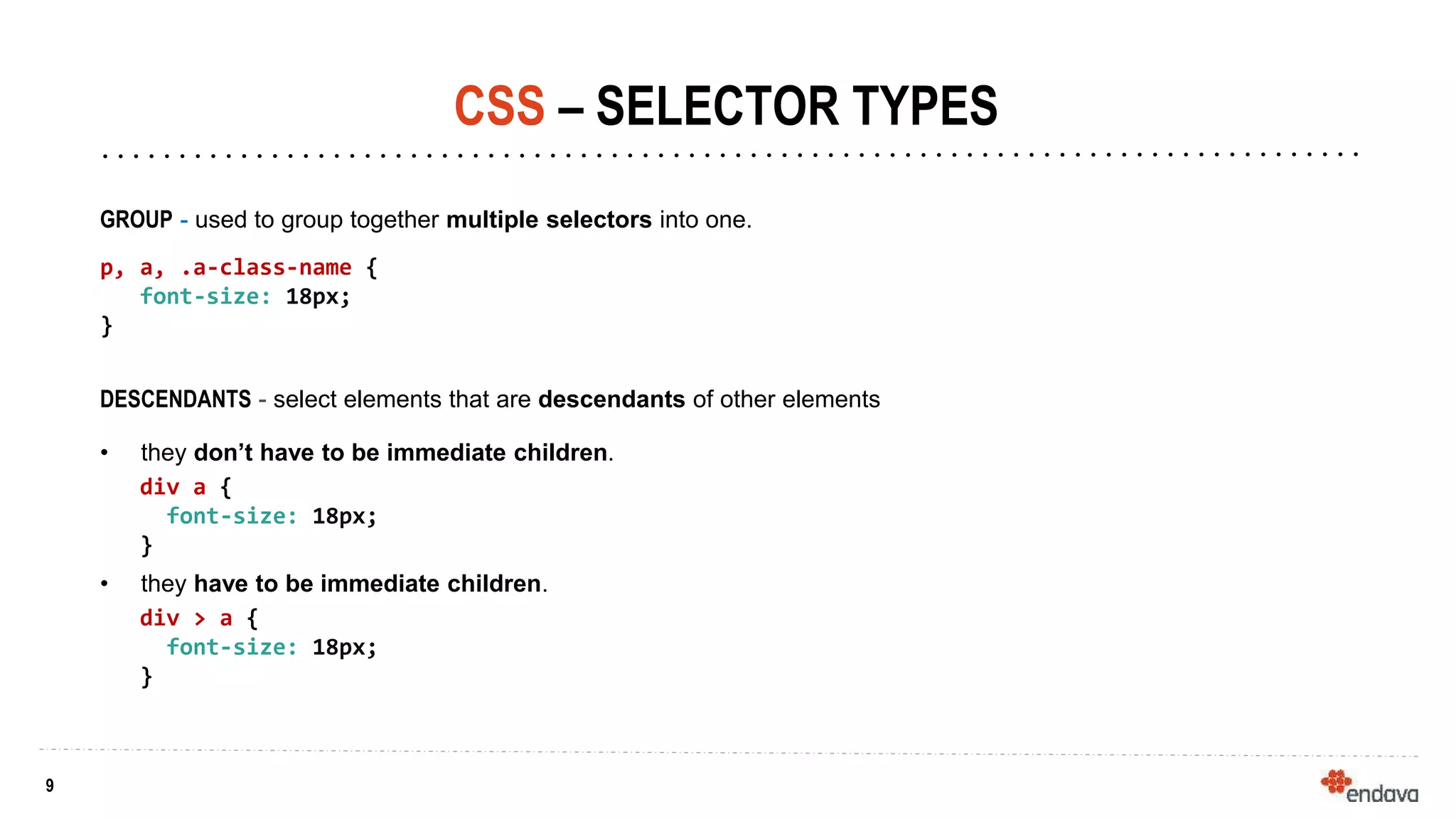 9
9
CSS – SELECTOR TYPES
GROUP - used to group together multiple selectors into one.
p, a, .a-class-name {
font-size: 18px;
}
DESCENDANTS - select elements that are descendants of other elements
• they don’t have to be immediate children.
div a {
font-size: 18px;
}
• they have to be immediate children.
div > a {
font-size: 18px;
}
 