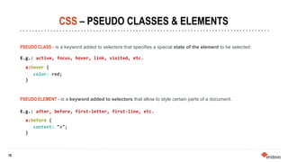 10
10
CSS – PSEUDO CLASSES & ELEMENTS
PSEUDO CLASS - is a keyword added to selectors that specifies a special state of the element to be selected:
E.g.: active, focus, hover, link, visited, etc.
a:hover {
color: red;
}
PSEUDO ELEMENT - is a keyword added to selectors that allow to style certain parts of a document.
E.g.: after, before, first-letter, first-line, etc.
a:before {
content: ">";
}
 