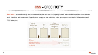 11
11
CSS – SPECIFICITY
SPECIFICITY is the means by which browsers decide which CSS property values are the most relevant to an element
and, therefore, will be applied. Specificity is based on the matching rules which are composed of different sorts of
CSS selectors.
 