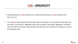 13
13
CSS – SPECIFICITY
• Pseudo-elements (e.g. :before) get (0,0,0,1) unlike their pseudo-class (e.g. :hover) brethren which
gets (0,0,1,0)
• The !important value appended a CSS property value is an automatic win. It overrides even inline styles from
the markup. The only way an !important value can be overridden is with another !important rule declared
later in the CSS and with equal or great specificity value otherwise. You could think of it as adding (1,0,0,0,0)
to the specificity value.
 