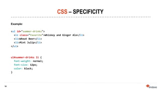14
14
CSS – SPECIFICITY
Example:
<ul id="summer-drinks">
<li class="favorite">Whiskey and Ginger Ale</li>
<li>Wheat Beer</li>
<li>Mint Julip</li>
</ul>
ul#summer-drinks li {
font-weight: normal;
font-size: 12px;
color: black;
}
 