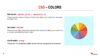 16
16
CSS – COLORS
RGB VALUES - rgb(221,117,0) / rgba(0,0,0,.5)
These express colors in terms of how much red, green and blue are used
to make it up.
HEX CODES - #dd7500
These are six-digit codes that represent the amount of red, green and blue
in a color, preceded by hash # sign.
COLOR NAMES - orange
These are 147 predefined color names that are recognized by browsers.
 