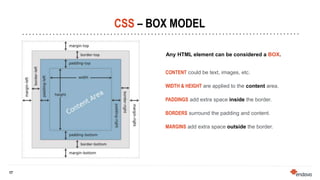 17
17
CSS – BOX MODEL
Any HTML element can be considered a BOX.
CONTENT could be text, images, etc.
WIDTH & HEIGHT are applied to the content area.
PADDINGS add extra space inside the border.
BORDERS surround the padding and content.
MARGINS add extra space outside the border.
 