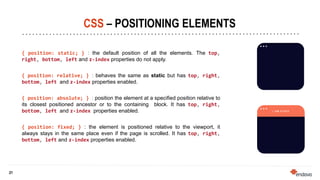 21
21
CSS – POSITIONING ELEMENTS
{ position: static; } : the default position of all the elements. The top,
right, bottom, left and z-index properties do not apply.
{ position: relative; } : behaves the same as static but has top, right,
bottom, left and z-index properties enabled.
{ position: absolute; } : position the element at a specified position relative to
its closest positioned ancestor or to the containing block. It has top, right,
bottom, left and z-index properties enabled.
{ position: fixed; } : the element is positioned relative to the viewport, it
always stays in the same place even if the page is scrolled. It has top, right,
bottom, left and z-index properties enabled.
 