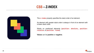 22
22
CSS – Z-INDEX
The z-index property specifies the stack order of an element.
An element with greater stack order is always in front of an element with
a lower stack order.
Works on positioned elements (position: absolute, position:
relative, or position: fixed)
Values can be positive or negative.
 