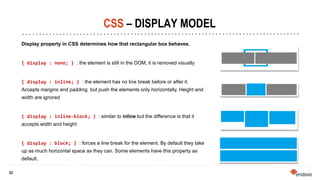 23
23
CSS – DISPLAY MODEL
Display property in CSS determines how that rectangular box behaves.
{ display : none; } : the element is still in the DOM, it is removed visually
{ display : inline; } : the element has no line break before or after it.
Accepts margins and padding but push the elements only horizontally. Height and
width are ignored
{ display : inline-block; } : similar to inline but the difference is that it
accepts width and height
{ display : block; } : forces a line break for the element. By default they take
up as much horizontal space as they can. Some elements have this property as
default.
 