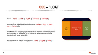 30
30
CSS – FLOAT
float: none | left | right | initial | inherit;
You can float only block-level elements : <div>, <h1> - <h6>,
<p>, <form> etc.
The float CSS property specifies that an element should be placed
along the left or right side of its container, where text and inline
elements will wrap around it.
You can turn off a float using clear: left | right | both;
Left
25%
Right
25%
Dummy Text
50%
 
