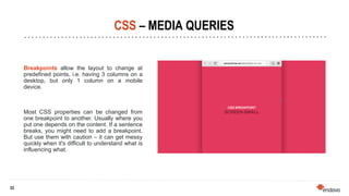 33
33
CSS – MEDIA QUERIES
Breakpoints allow the layout to change at
predefined points, i.e. having 3 columns on a
desktop, but only 1 column on a mobile
device.
Most CSS properties can be changed from
one breakpoint to another. Usually where you
put one depends on the content. If a sentence
breaks, you might need to add a breakpoint.
But use them with caution – it can get messy
quickly when it's difficult to understand what is
influencing what.
 