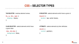 8
8
CSS – SELECTOR TYPES
TAG SELECTOR - matches element names.
h1, p, div, span {
display: block;
}
CLASS SELECTOR - selects elements which have
a given class
.box, div.box {
background: blue;
}
ID SELECTOR - selects elements which have a given id
#search {
border: 1px solid black;
}
ATTRIBUTE - selects elements by their attributes
[href] {
cursor: pointer;
}
 
