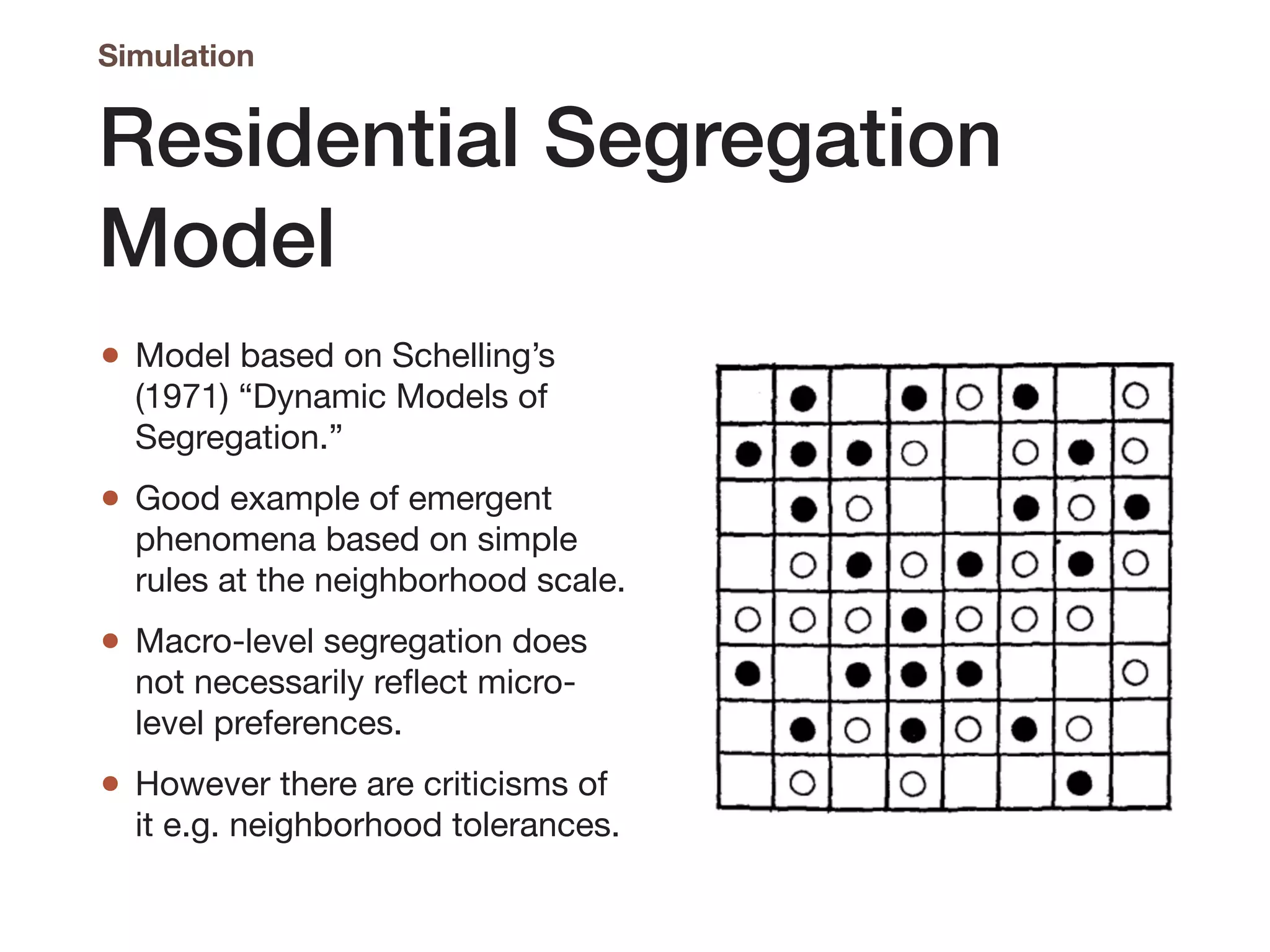 Residential Segregation
Model
• Model based on Schelling’s
(1971) “Dynamic Models of
Segregation.”

• Good example of emergent
phenomena based on simple
rules at the neighborhood scale.

• Macro-level segregation does
not necessarily reflect micro-
level preferences.

• However there are criticisms of
it e.g. neighborhood tolerances.
Simulation
 