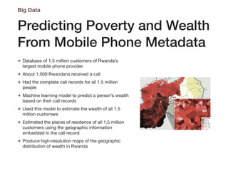Predicting Poverty and Wealth
From Mobile Phone Metadata
• Database of 1.5 million customers of Rwanda’s
largest mobile phone provider

• About 1,000 Rwandans received a call

• Had the complete call records for all 1.5 million
people

• Machine learning model to predict a person’s wealth
based on their call records

• Used this model to estimate the wealth of all 1.5
million customers

• Estimated the places of residence of all 1.5 million
customers using the geographic information
embedded in the call record

• Produce high-resolution maps of the geographic
distribution of wealth in Rwanda
Big Data
 