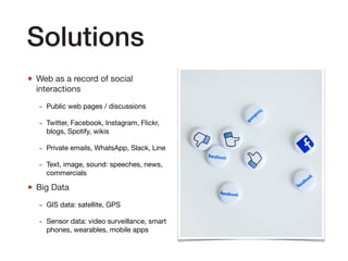 Solutions
• Web as a record of social
interactions 

- Public web pages / discussions

- Twitter, Facebook, Instagram, Flickr,
blogs, Spotify, wikis

- Private emails, WhatsApp, Slack, Line

- Text, image, sound: speeches, news,
commercials

• Big Data

- GIS data: satellite, GPS

- Sensor data: video surveillance, smart
phones, wearables, mobile apps
 