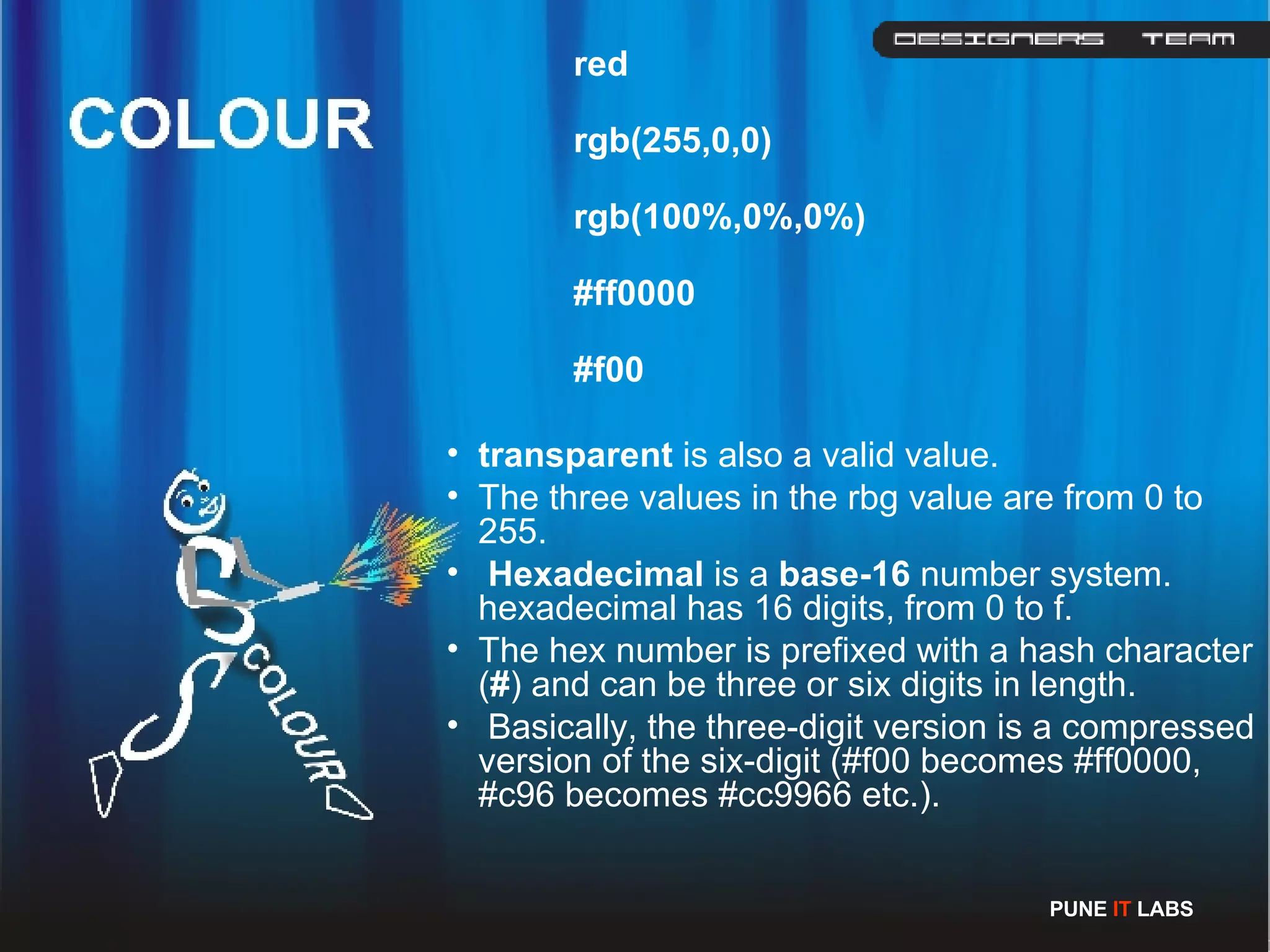 red rgb(255,0,0) rgb(100%,0%,0%) #ff0000 #f00 transparent  is also a valid value. The three values in the rbg value are from 0 to 255. Hexadecimal  is a  base-16  number system. hexadecimal has 16 digits, from 0 to f. The hex number is prefixed with a hash character ( # ) and can be three or six digits in length. Basically, the three-digit version is a compressed version of the six-digit (#f00 becomes #ff0000, #c96 becomes #cc9966 etc.).  PUNE  IT  LABS 