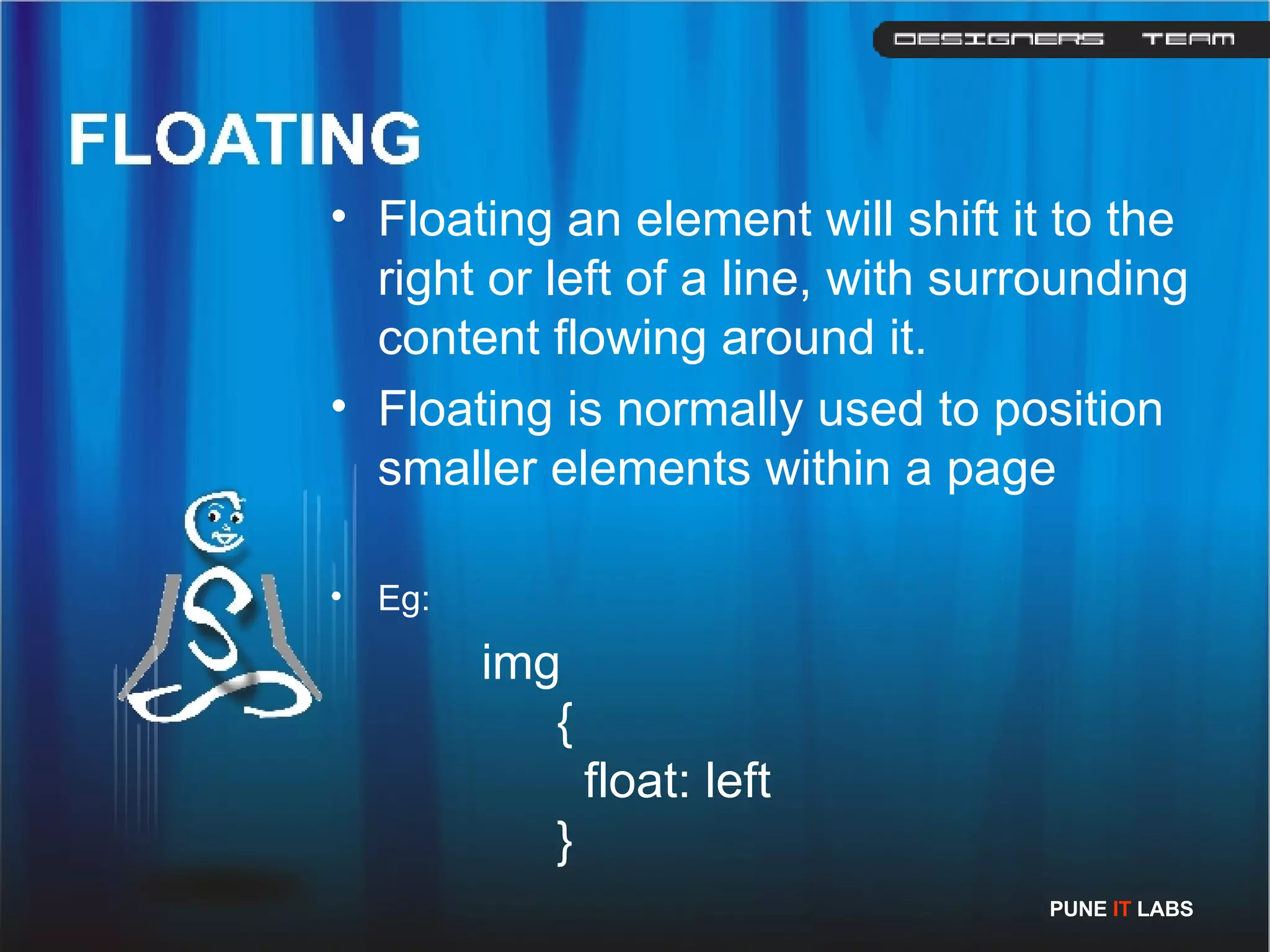 Floating an element will shift it to the right or left of a line, with surrounding content flowing around it. Floating is normally used to position smaller elements within a page  Eg: img   {   float: left   }  PUNE  IT  LABS 