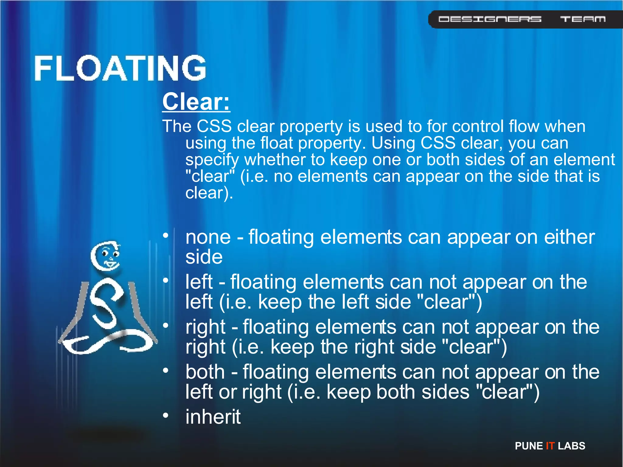 Clear: The CSS clear property is used to for control flow when using the float property. Using CSS clear, you can specify whether to keep one or both sides of an element &quot;clear&quot; (i.e. no elements can appear on the side that is clear).  none - floating elements can appear on either side  left - floating elements can not appear on the left (i.e. keep the left side &quot;clear&quot;)  right - floating elements can not appear on the right (i.e. keep the right side &quot;clear&quot;)  both - floating elements can not appear on the left or right (i.e. keep both sides &quot;clear&quot;)  inherit  PUNE  IT  LABS 