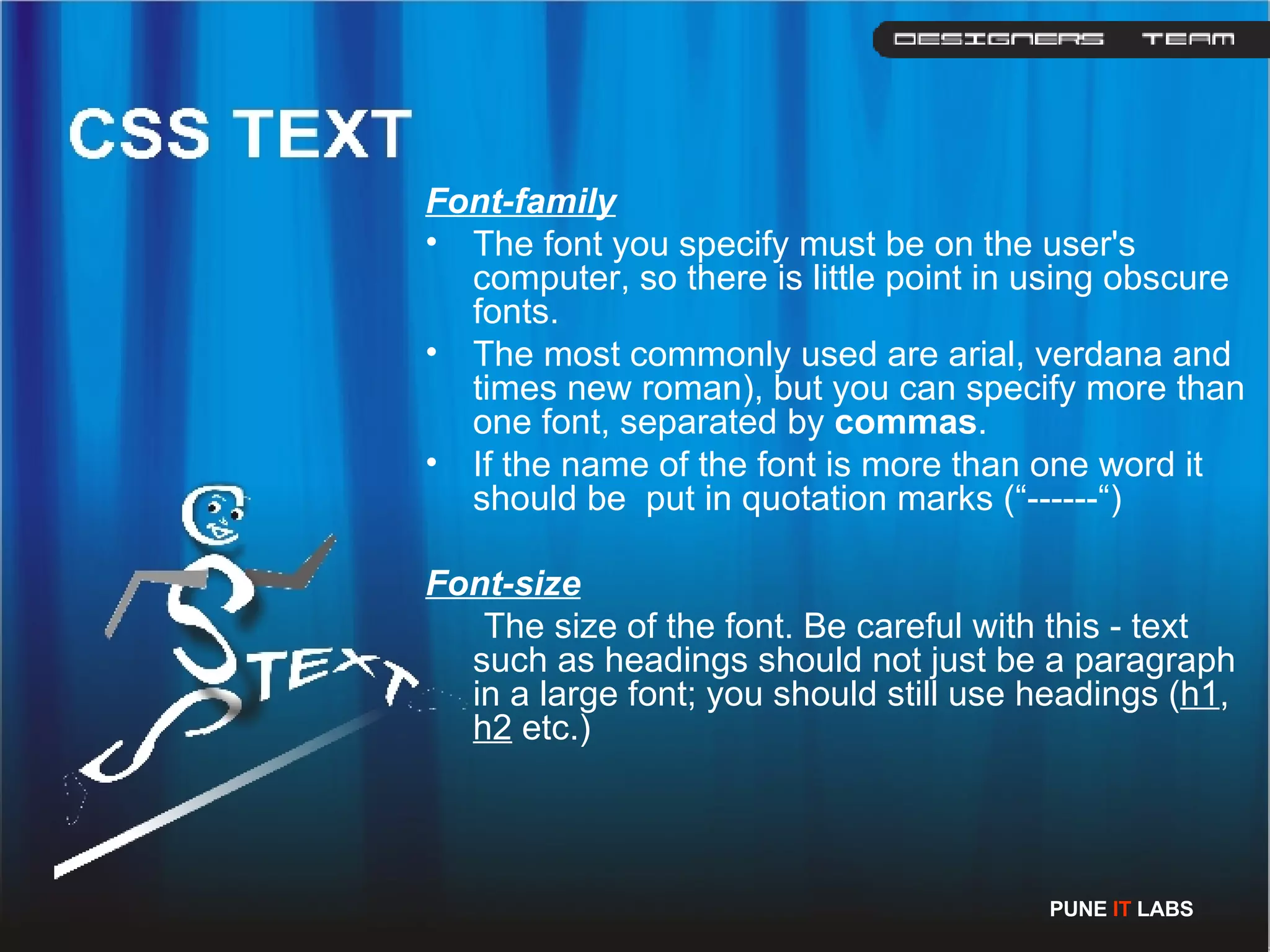Font-family The font you specify must be on the user's computer, so there is little point in using obscure fonts. The most commonly used are arial, verdana and times new roman), but you can specify more than one font, separated by  commas . If the name of the font is more than one word it should be  put in quotation marks (“------“) Font-size The size of the font. Be careful with this - text such as headings should not just be a paragraph in a large font; you should still use headings ( h1 ,  h2  etc.) PUNE  IT  LABS 