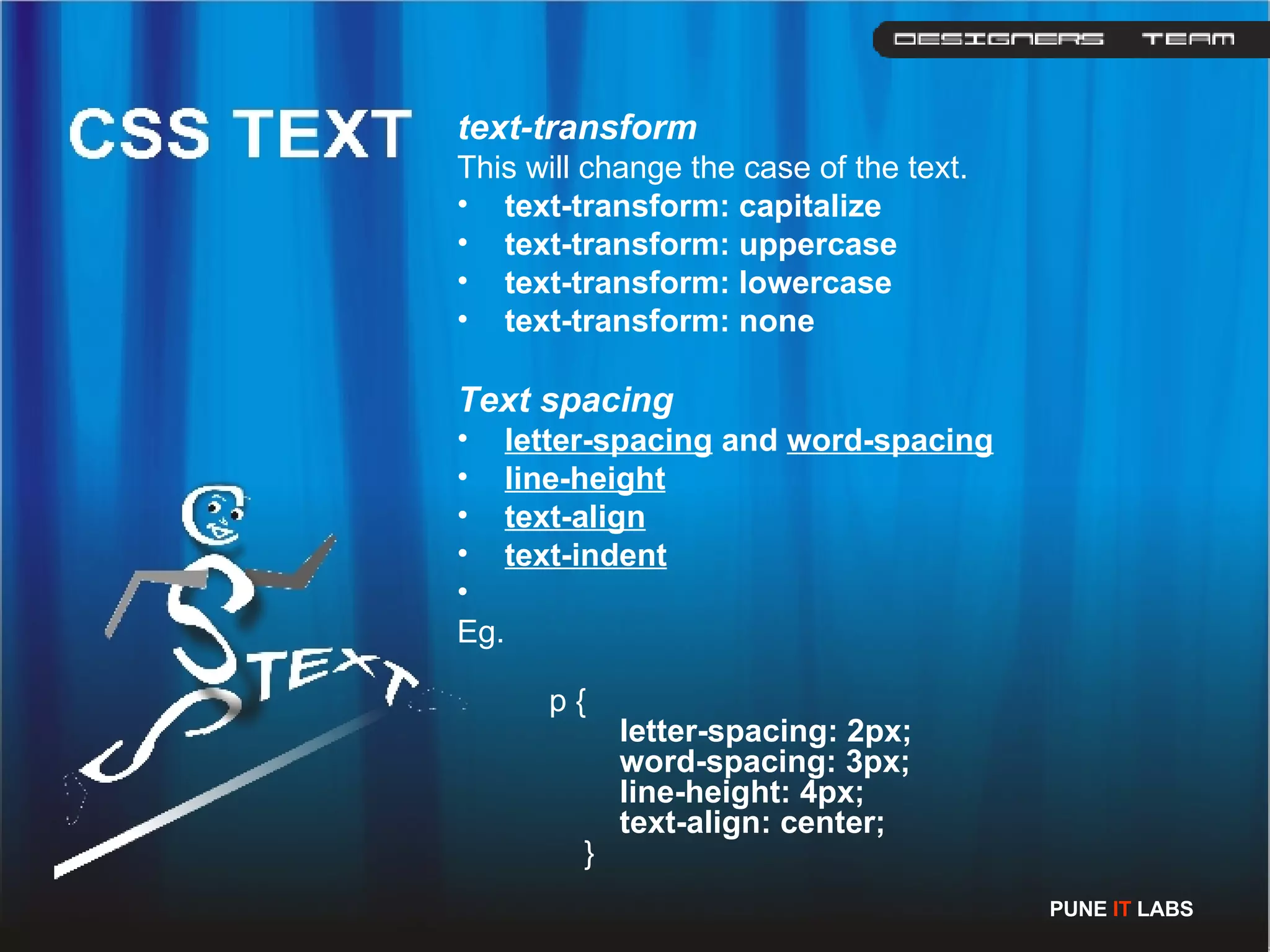 text-transform This will change the case of the text. text-transform: capitalize   text-transform: uppercase   text-transform: lowercase   text-transform: none Text spacing letter-spacing  and  word-spacing   line-height   text-align text-indent Eg.   p {       letter-spacing: 2px;        word-spacing: 3px;        line-height: 4px;        text-align: center;   }  PUNE  IT  LABS 