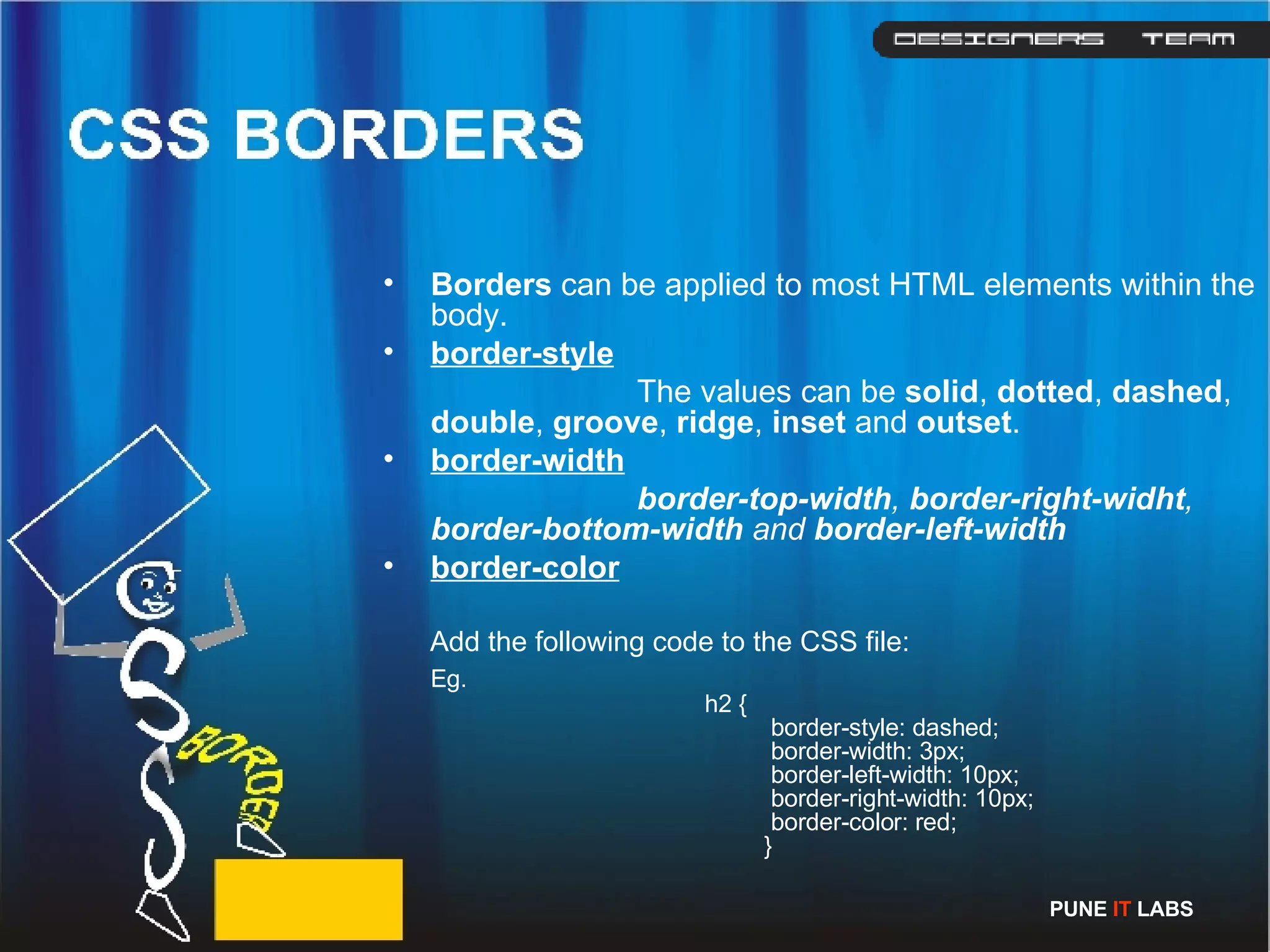 Borders  can be applied to most HTML elements within the body. border-style The values can be  solid ,  dotted ,  dashed ,  double ,  groove ,  ridge ,  inset  and  outset . border-width   border-top-width ,  border-right-widht ,  border-bottom-width  and  border-left-width border-color   Add the following code to the CSS file: Eg.   h2 {     border-style: dashed;       border-width: 3px;     border-left-width: 10px;      border-right-width: 10px;       border-color: red;  }  PUNE  IT  LABS 