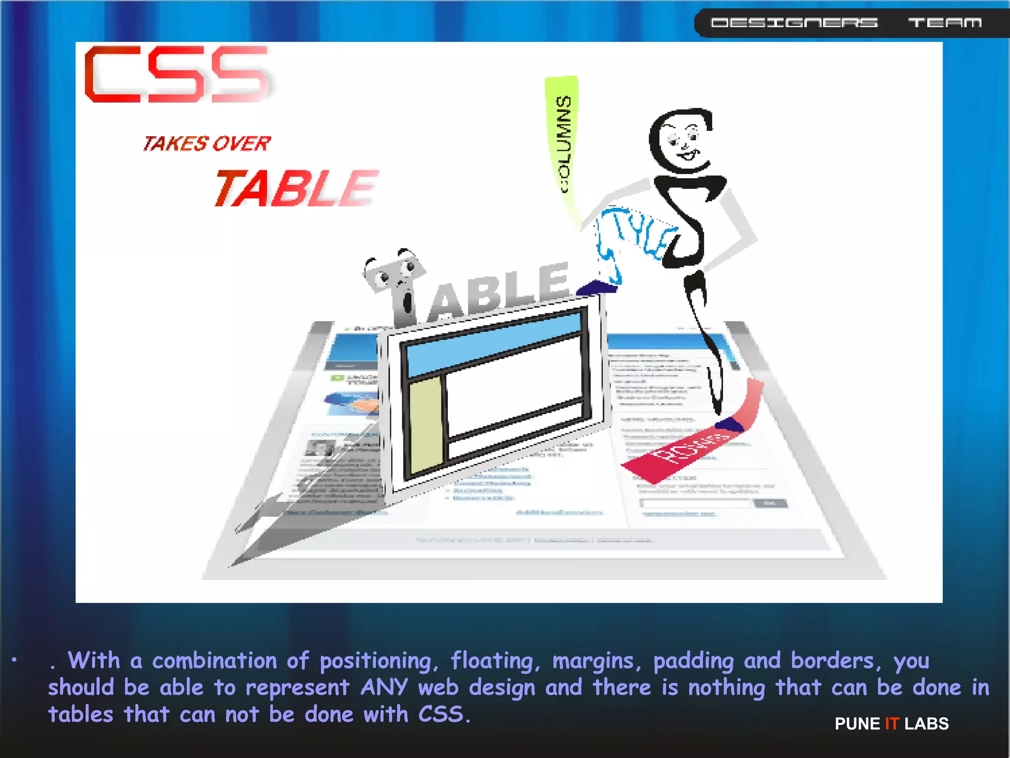 . With a combination of positioning, floating, margins, padding and borders, you should be able to represent ANY web design and there is nothing that can be done in tables that can not be done with CSS. PUNE  IT  LABS 