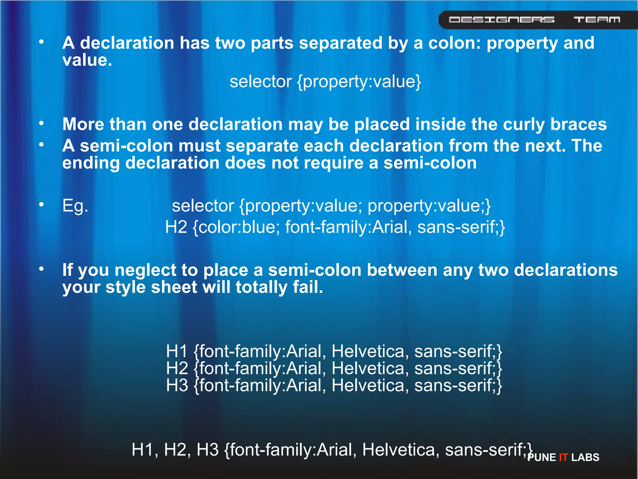 A declaration has two parts separated by a colon: property and value. selector {property:value} More than one declaration may be placed inside the curly braces  A semi-colon must separate each declaration from the next. The ending declaration does not require a semi-colon  Eg.  selector {property:value; property:value;}   H2 {color:blue; font-family:Arial, sans-serif;} If you neglect to place a semi-colon between any two declarations your style sheet will totally fail.  H1 {font-family:Arial, Helvetica, sans-serif;} H2 {font-family:Arial, Helvetica, sans-serif;} H3 {font-family:Arial, Helvetica, sans-serif;}   H1, H2, H3 {font-family:Arial, Helvetica, sans-serif;} PUNE  IT  LABS 