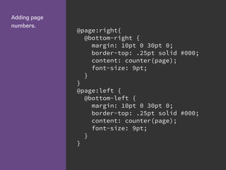 Adding page
numbers.
@page:right{
@bottom-right {
margin: 10pt 0 30pt 0;
border-top: .25pt solid #000;
content: counter(page);
font-size: 9pt;
}
}
@page:left {
@bottom-left {
margin: 10pt 0 30pt 0;
border-top: .25pt solid #000;
content: counter(page);
font-size: 9pt;
}
}
 