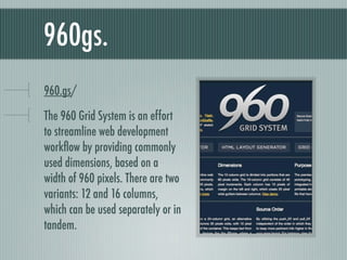 960gs. bit.ly/960gs The 960 Grid System is an effort to streamline web development workflow by providing commonly used dimensions, based on a width of 960 pixels. There are two variants: 12 and 16 columns, which can be used separately or in tandem. 