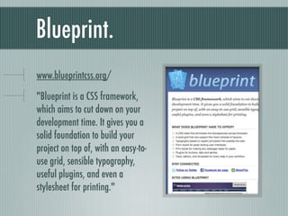 Blueprint. bit.ly/blueprintcss "Blueprint is a CSS framework, which aims to cut down on your development time. It gives you a solid foundation to build your project on top of, with an easy-to-use grid, sensible typography, useful plugins, and even a stylesheet for printing." 