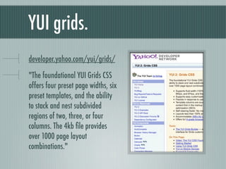 YUI grids. yhoo.it/yui2grids "The foundational YUI Grids CSS offers four preset page widths, six preset templates, and the ability to stack and nest subdivided regions of two, three, or four columns. The 4kb file provides over 1000 page layout combinations." 