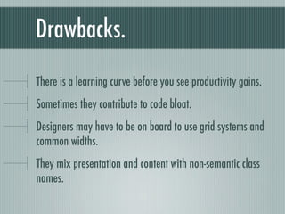 Drawbacks. There is a learning curve before you see productivity gains. Sometimes they contribute to code bloat. Designers may have to be on board to use grid systems and common widths. They mix presentation and content with non-semantic class names. 
