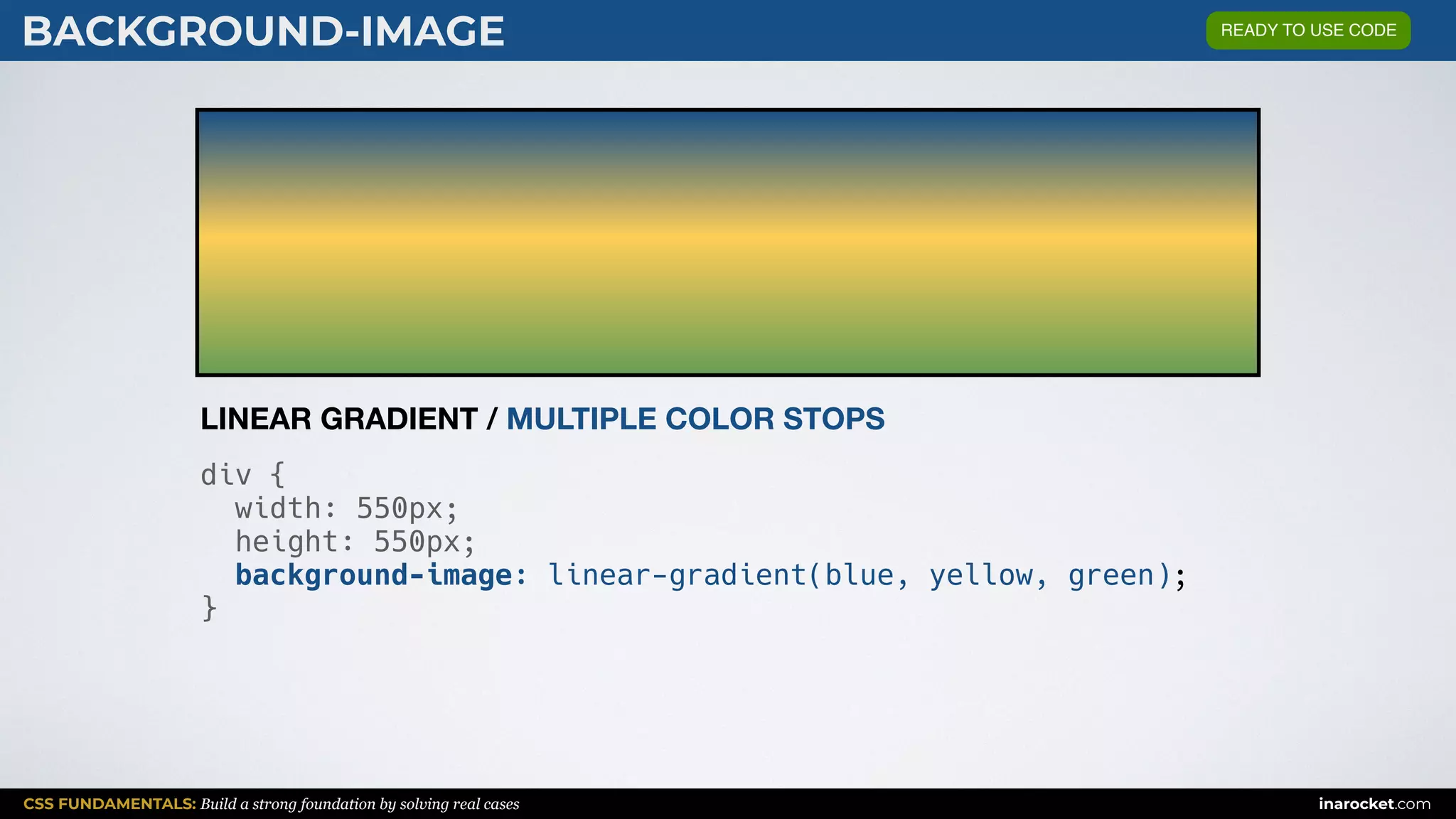 CSS FUNDAMENTALS: Build a strong foundation by solving real cases inarocket.com
BACKGROUND-IMAGE
div {
width: 550px;
height: 550px;
background-image: linear-gradient(blue, yellow, green);
}
LINEAR GRADIENT / MULTIPLE COLOR STOPS
READY TO USE CODE
 