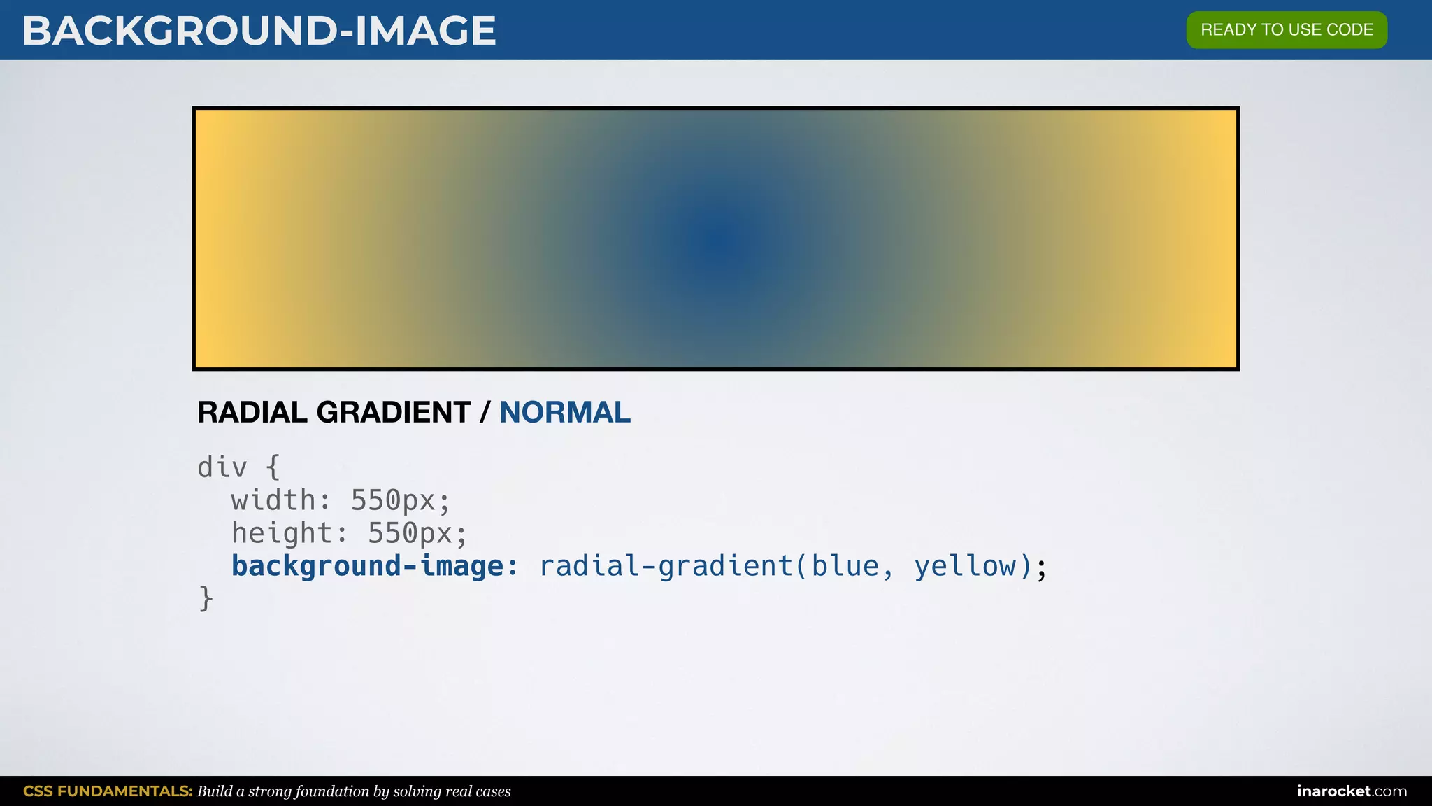 CSS FUNDAMENTALS: Build a strong foundation by solving real cases inarocket.com
BACKGROUND-IMAGE
div {
width: 550px;
height: 550px;
background-image: radial-gradient(blue, yellow);
}
RADIAL GRADIENT / NORMAL
READY TO USE CODE
 