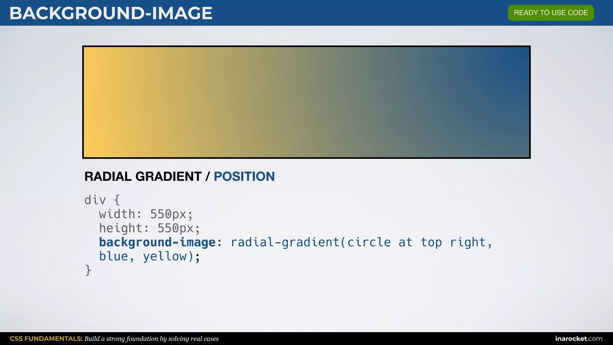 CSS FUNDAMENTALS: Build a strong foundation by solving real cases inarocket.com
BACKGROUND-IMAGE
div {
width: 550px;
height: 550px;
background-image: radial-gradient(circle at top right,
blue, yellow);
}
RADIAL GRADIENT / POSITION
READY TO USE CODE
 