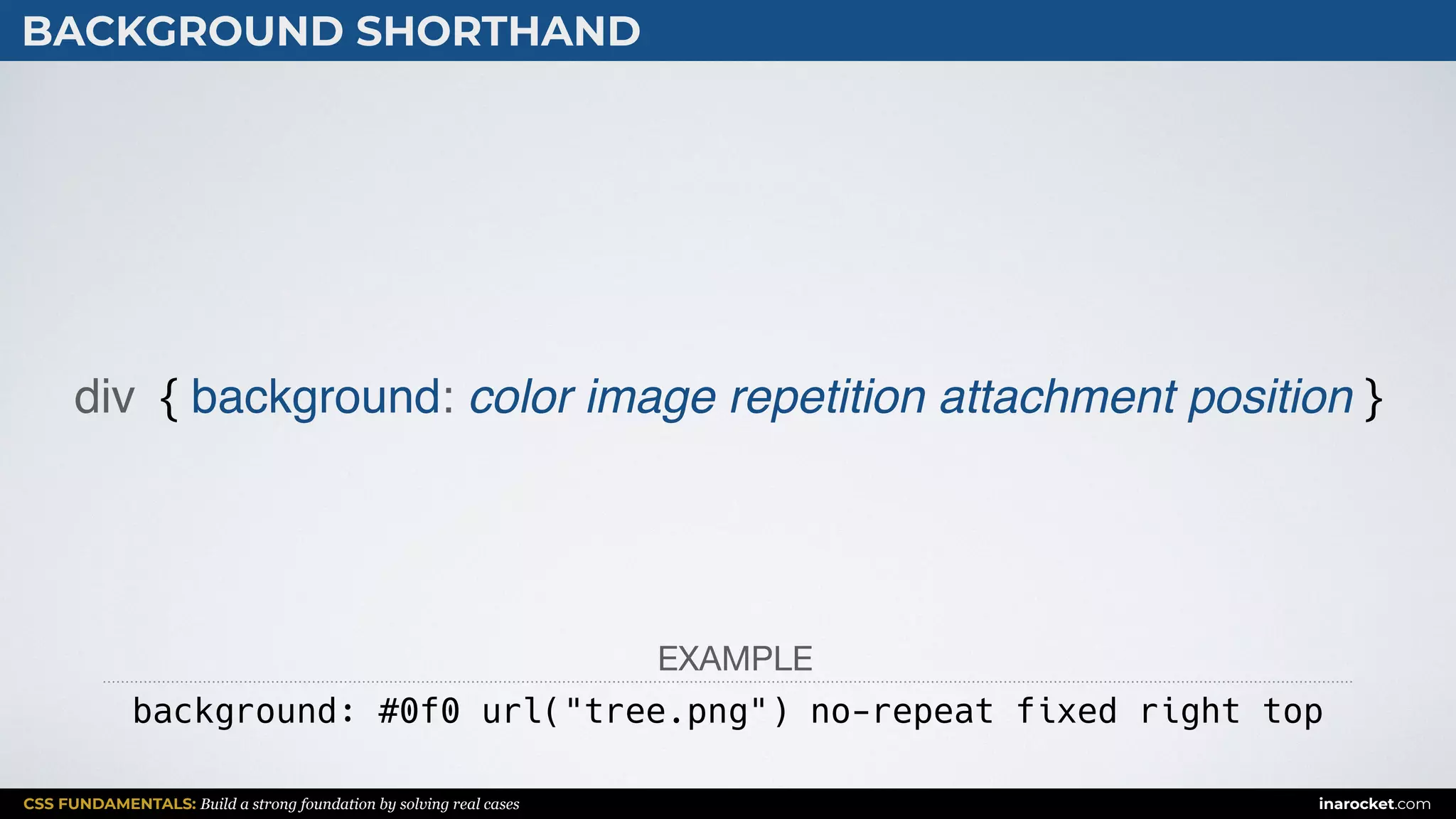 CSS FUNDAMENTALS: Build a strong foundation by solving real cases inarocket.com
BACKGROUND SHORTHAND
div { background: color image repetition attachment position }
background: #0f0 url("tree.png") no-repeat fixed right top
EXAMPLE
 