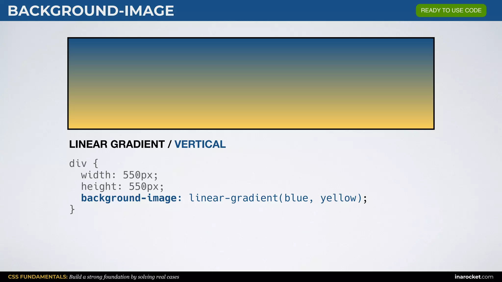 CSS FUNDAMENTALS: Build a strong foundation by solving real cases inarocket.com
BACKGROUND-IMAGE
div {
width: 550px;
height: 550px;
background-image: linear-gradient(blue, yellow);
}
LINEAR GRADIENT / VERTICAL
READY TO USE CODE
 