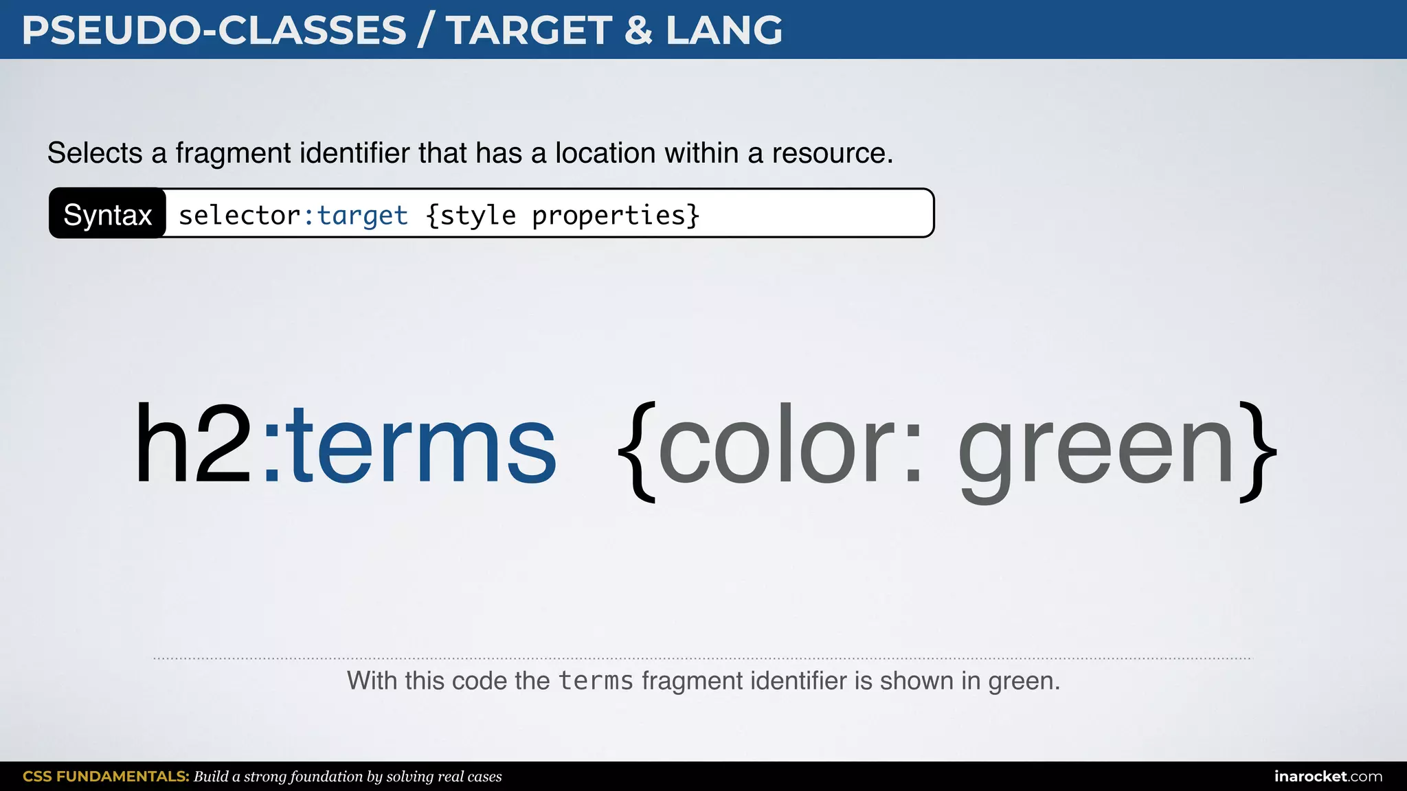 CSS FUNDAMENTALS: Build a strong foundation by solving real cases inarocket.com
PSEUDO-CLASSES / TARGET & LANG
With this code the terms fragment identiﬁer is shown in green.
Selects a fragment identiﬁer that has a location within a resource.
h2:terms {color: green}
Syntax selector:target {style properties}
 