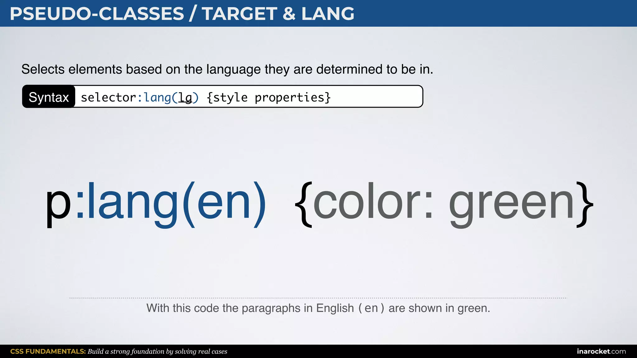CSS FUNDAMENTALS: Build a strong foundation by solving real cases inarocket.com
PSEUDO-CLASSES / TARGET & LANG
With this code the paragraphs in English (en) are shown in green.
Selects elements based on the language they are determined to be in.
p:lang(en) {color: green}
Syntax selector:lang(lg) {style properties}
 