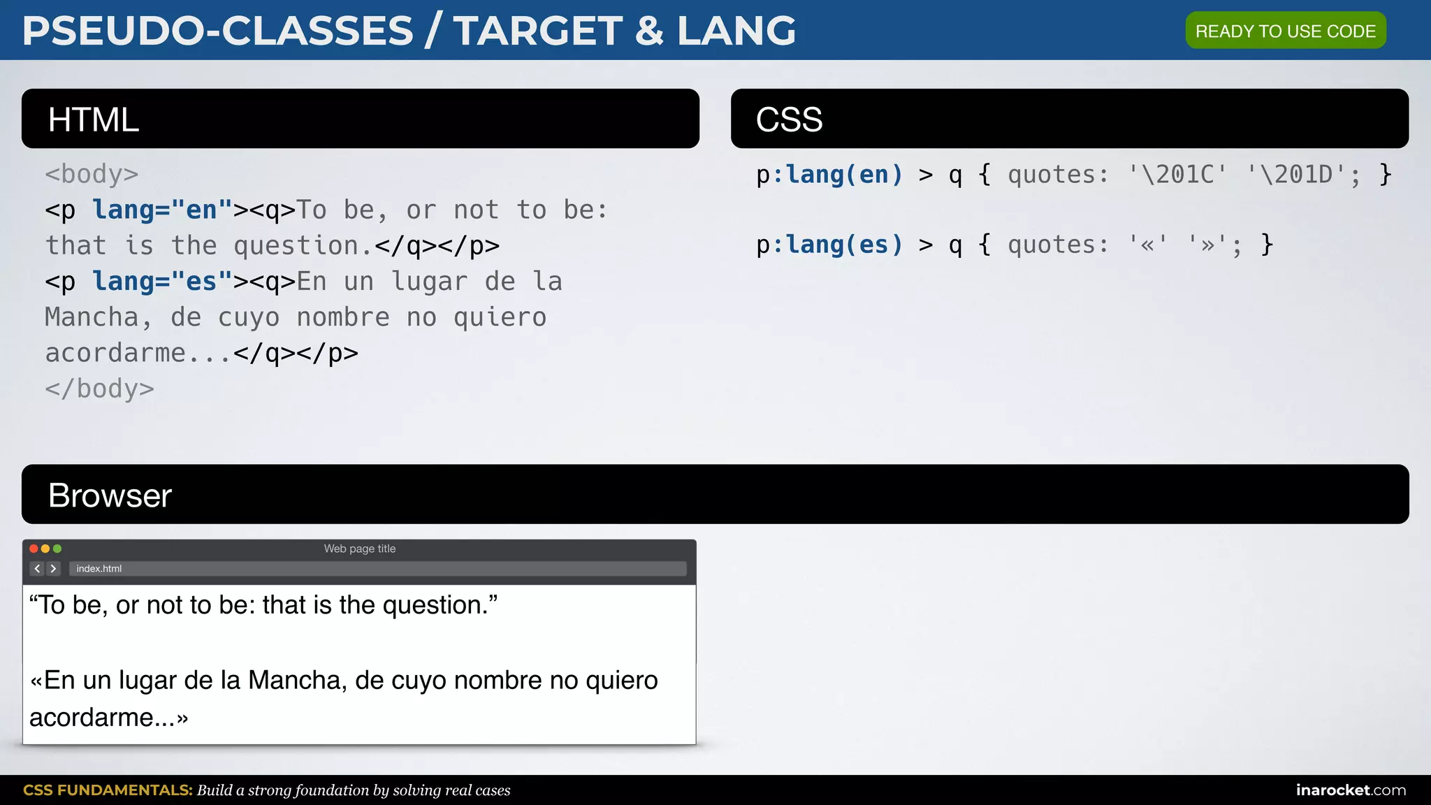 CSS FUNDAMENTALS: Build a strong foundation by solving real cases inarocket.com
HTML CSS
Browser
PSEUDO-CLASSES / TARGET & LANG
<body>
<p lang="en"><q>To be, or not to be:
that is the question.</q></p>
<p lang="es"><q>En un lugar de la
Mancha, de cuyo nombre no quiero
acordarme...</q></p>
</body>
p:lang(en) > q { quotes: '201C' '201D'; }
p:lang(es) > q { quotes: '«' '»'; }
Web page title
index.html
“To be, or not to be: that is the question.”
«En un lugar de la Mancha, de cuyo nombre no quiero
acordarme...»
READY TO USE CODE
 