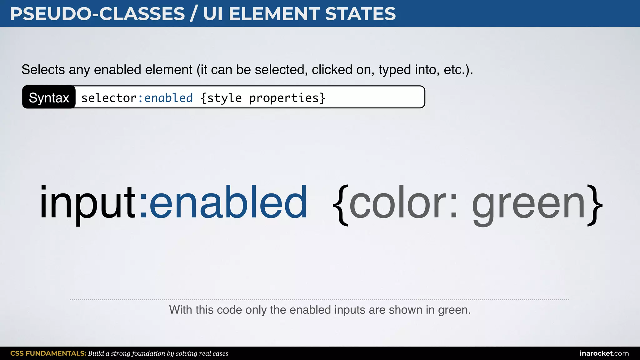 CSS FUNDAMENTALS: Build a strong foundation by solving real cases inarocket.com
PSEUDO-CLASSES / UI ELEMENT STATES
With this code only the enabled inputs are shown in green.
Selects any enabled element (it can be selected, clicked on, typed into, etc.).
input:enabled {color: green}
Syntax selector:enabled {style properties}
 